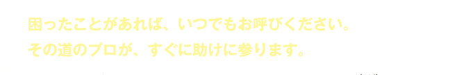 困ったことがあれば、いつでもお呼びください。その道のプロが、すぐに助けに参ります。