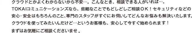 クラウドとかよくわからないから不安…。こんなとき、相談できる人がいれば…。TOKAIコミュニケーションズなら、些細なことでもどしどしご相談OK！セキュリティなどの安心・安全はもちろんのこと、専門のスタッフがすぐにお伺いしてどんなお悩みも解決いたします。クラウドを使ってみたいんだけど…というお客様も、安心して今すぐ始められます！まずはお気軽にご相談くださいませ。