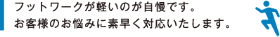 フットワークが軽いのが自慢です。お客様のお悩みに素早く対応いたします。